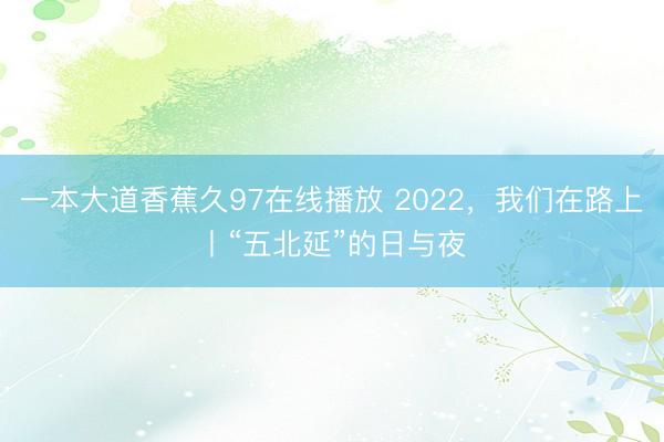 一本大道香蕉久97在线播放 2022，我们在路上丨“五北延”的日与夜