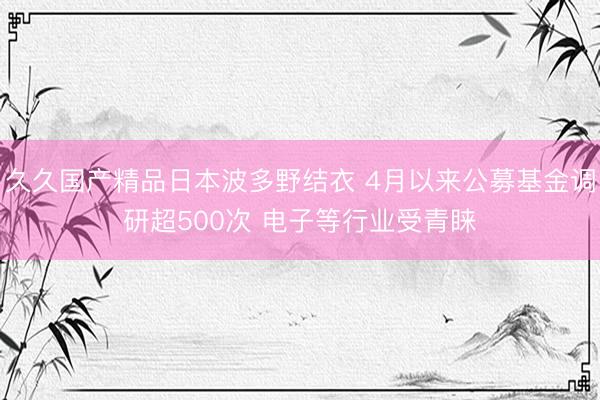 久久国产精品日本波多野结衣 4月以来公募基金调研超500次 电子等行业受青睐