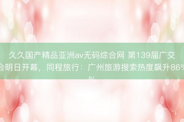 久久国产精品亚洲av无码综合网 第139届广交会明日开幕，同程旅行：广州旅游搜索热度飙升86%