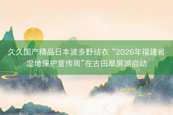 久久国产精品日本波多野结衣 “2026年福建省湿地保护宣传周”在古田翠屏湖启动