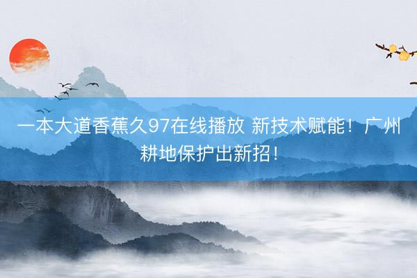 一本大道香蕉久97在线播放 新技术赋能！广州耕地保护出新招！