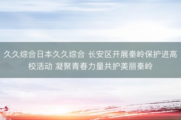 久久综合日本久久综合 长安区开展秦岭保护进高校活动 凝聚青春力量共护美丽秦岭