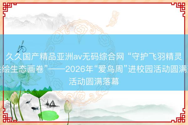 久久国产精品亚洲av无码综合网 “守护飞羽精灵，共绘生态画卷”——2026年“爱鸟周”进校园活动圆满落幕