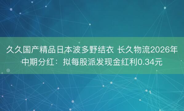 久久国产精品日本波多野结衣 长久物流2026年中期分红：拟每股派发现金红利0.34元