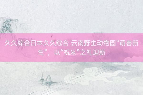 久久综合日本久久综合 云南野生动物园“萌兽新生”，以“祝米”之礼迎新