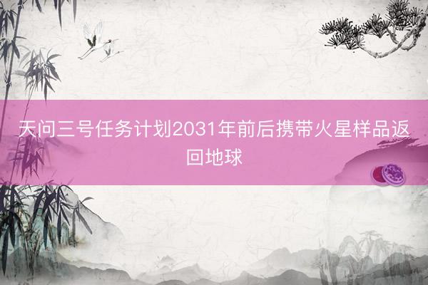 天问三号任务计划2031年前后携带火星样品返回地球