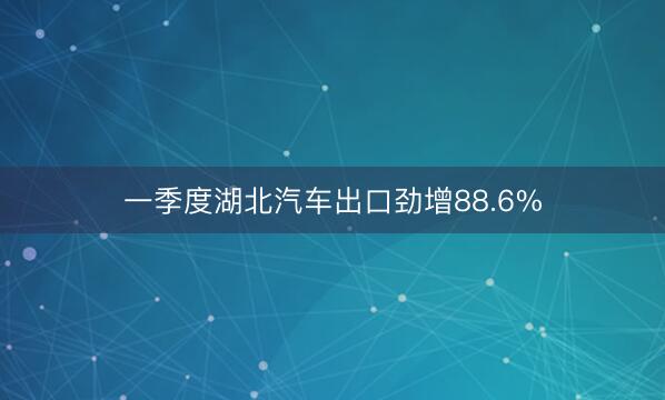 一季度湖北汽车出口劲增88.6%
