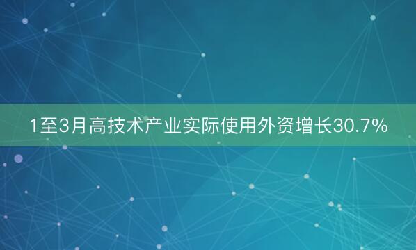 1至3月高技术产业实际使用外资增长30.7%