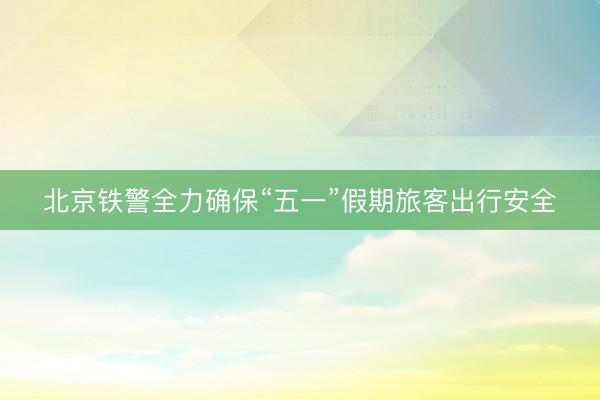 北京铁警全力确保“五一”假期旅客出行安全