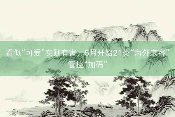 看似“可爱”实则有害，5月开始21类“海外来客”管控“加码”