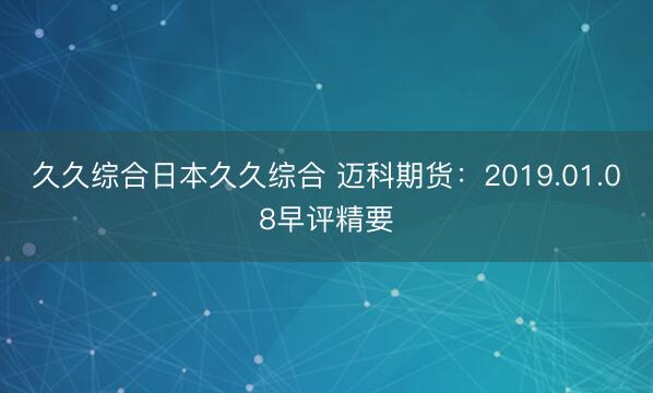 久久综合日本久久综合 迈科期货：2019.01.08早评精要