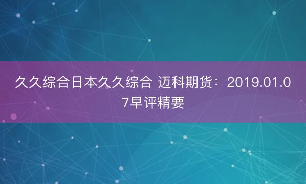 久久综合日本久久综合 迈科期货：2019.01.07早评精要