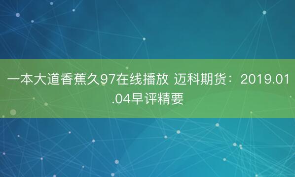 一本大道香蕉久97在线播放 迈科期货：2019.01.04早评精要