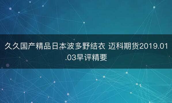 久久国产精品日本波多野结衣 迈科期货2019.01.03早评精要