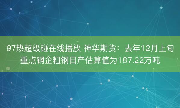 97热超级碰在线播放 神华期货：去年12月上旬重点钢企粗钢日产估算值为187.22万吨