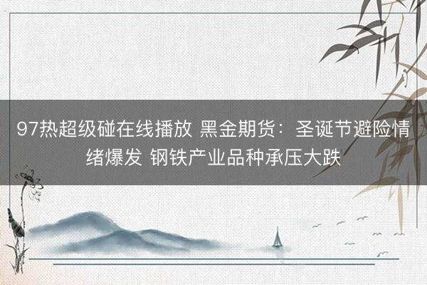 97热超级碰在线播放 黑金期货：圣诞节避险情绪爆发 钢铁产业品种承压大跌