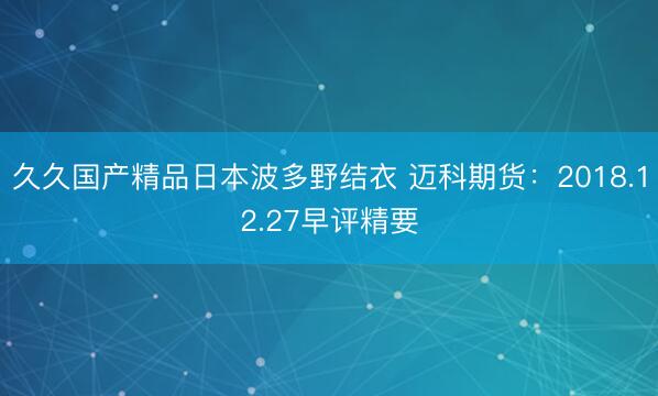 久久国产精品日本波多野结衣 迈科期货：2018.12.27早评精要