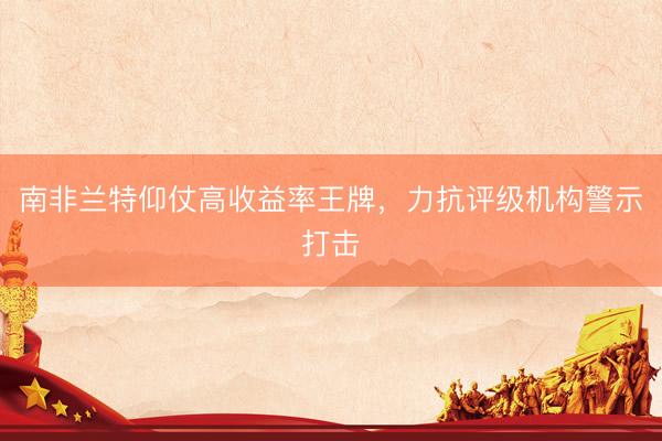 南非兰特仰仗高收益率王牌，力抗评级机构警示打击