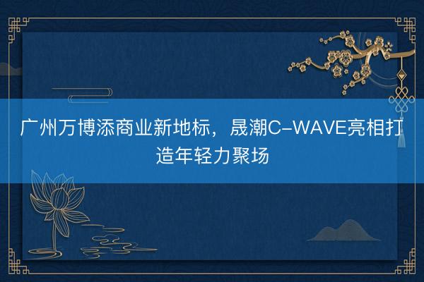 广州万博添商业新地标，晟潮C-WAVE亮相打造年轻力聚场
