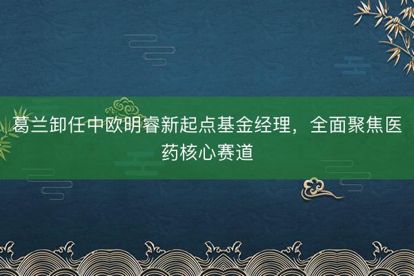 葛兰卸任中欧明睿新起点基金经理，全面聚焦医药核心赛道