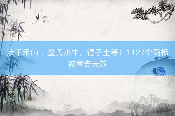 涉千禾0+、皇氏水牛、德子土等！1127个商标被宣告无效
