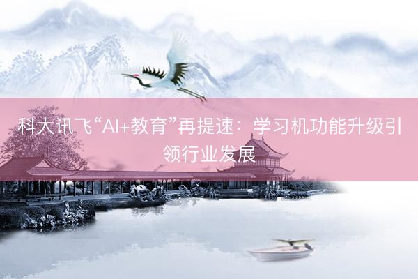 科大讯飞“AI+教育”再提速：学习机功能升级引领行业发展