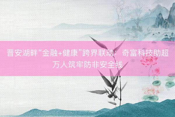 晋安湖畔“金融+健康”跨界联动：奇富科技助超万人筑牢防非安全线