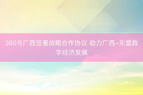 360与广西签署战略合作协议 助力广西-东盟数字经济发展