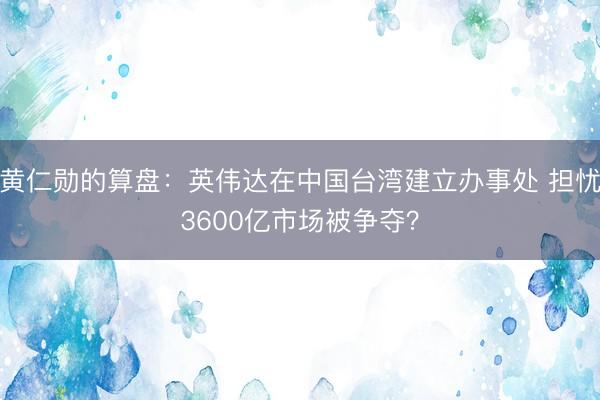 黄仁勋的算盘：英伟达在中国台湾建立办事处 担忧3600亿市场被争夺？