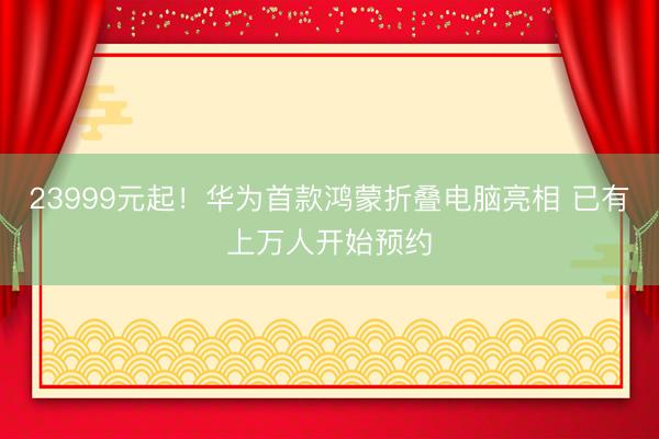 23999元起！华为首款鸿蒙折叠电脑亮相 已有上万人开始预约