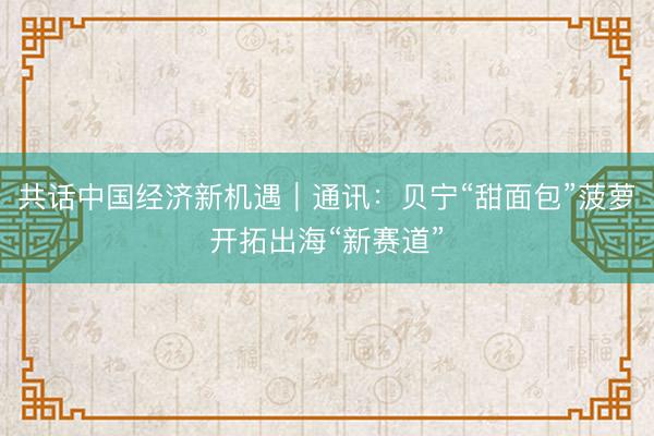 共话中国经济新机遇｜通讯：贝宁“甜面包”菠萝开拓出海“新赛道”