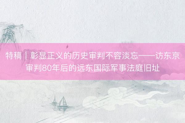 特稿｜彰显正义的历史审判不容淡忘——访东京审判80年后的远东国际军事法庭旧址