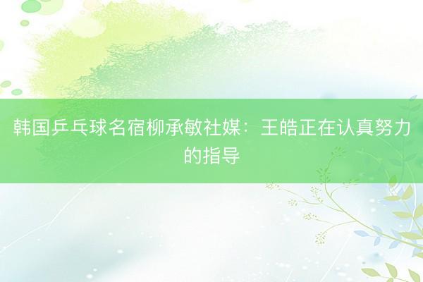 韩国乒乓球名宿柳承敏社媒：王皓正在认真努力的指导