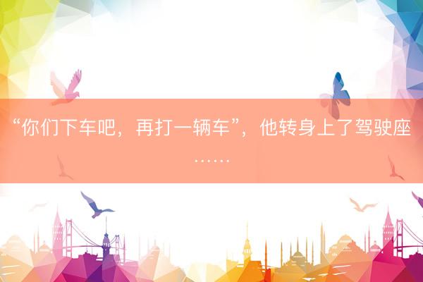 “你们下车吧，再打一辆车”，他转身上了驾驶座……