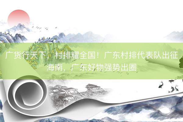 广货行天下，村排耀全国！广东村排代表队出征海南，广东好物强势出圈