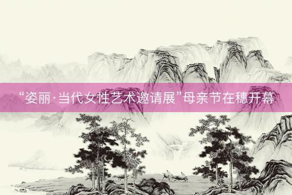 “姿丽·当代女性艺术邀请展”母亲节在穗开幕