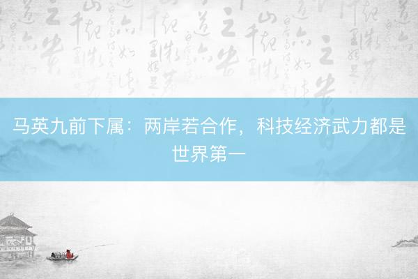 马英九前下属：两岸若合作，科技经济武力都是世界第一