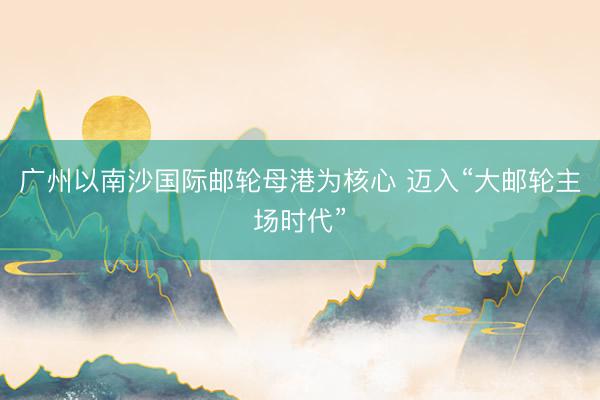 广州以南沙国际邮轮母港为核心 迈入“大邮轮主场时代”