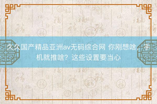 久久国产精品亚洲av无码综合网 你刚想啥，手机就推啥？这些设置要当心