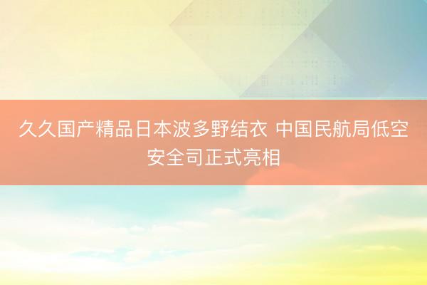 久久国产精品日本波多野结衣 中国民航局低空安全司正式亮相