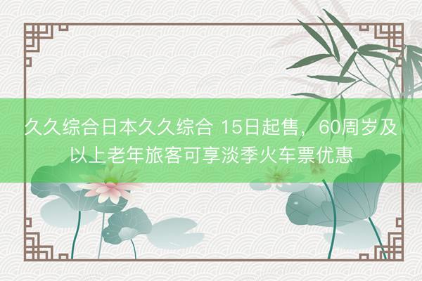 久久综合日本久久综合 15日起售，60周岁及以上老年旅客可享淡季火车票优惠