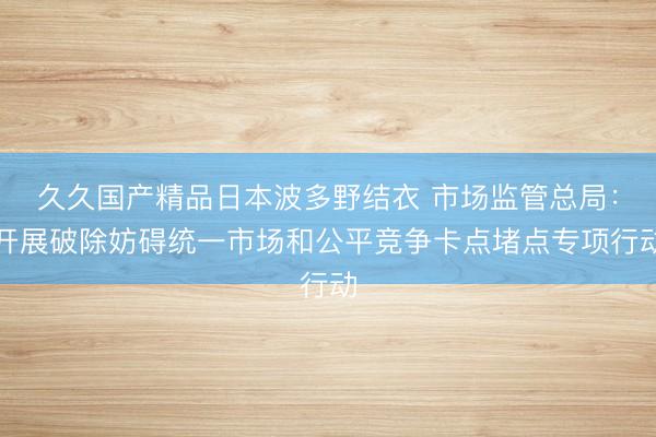 久久国产精品日本波多野结衣 市场监管总局：开展破除妨碍统一市场和公平竞争卡点堵点专项行动
