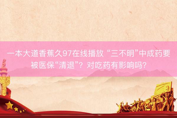 一本大道香蕉久97在线播放 “三不明”中成药要被医保“清退”？对吃药有影响吗？