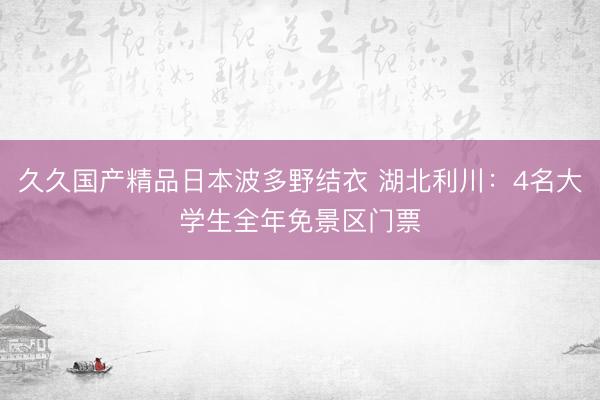 久久国产精品日本波多野结衣 湖北利川：4名大学生全年免景区门票