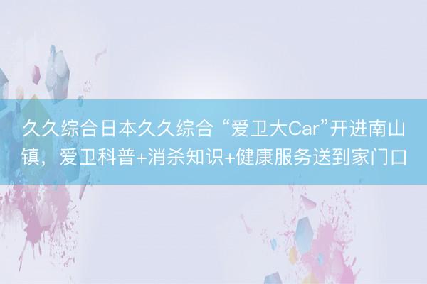 久久综合日本久久综合 “爱卫大Car”开进南山镇，爱卫科普+消杀知识+健康服务送到家门口