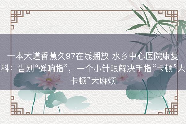 一本大道香蕉久97在线播放 水乡中心医院康复医学科：告别“弹响指”，一个小针眼解决手指“卡顿”大麻烦