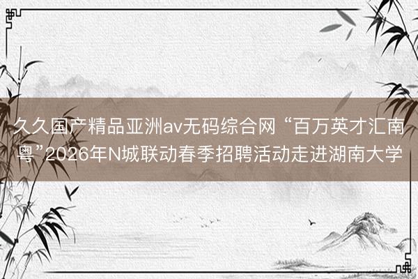 久久国产精品亚洲av无码综合网 “百万英才汇南粤”2026年N城联动春季招聘活动走进湖南大学