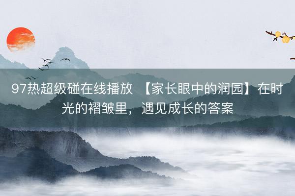 97热超级碰在线播放 【家长眼中的润园】在时光的褶皱里，遇见成长的答案