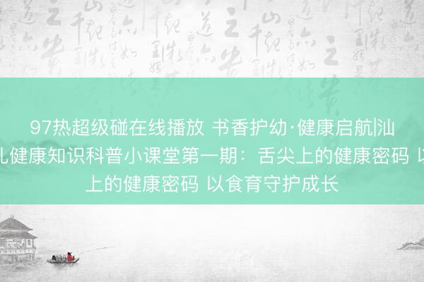 97热超级碰在线播放 书香护幼·健康启航|汕头市图书馆少儿健康知识科普小课堂第一期：舌尖上的健康密码 以食育守护成长