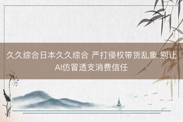 久久综合日本久久综合 严打侵权带货乱象 别让AI仿冒透支消费信任